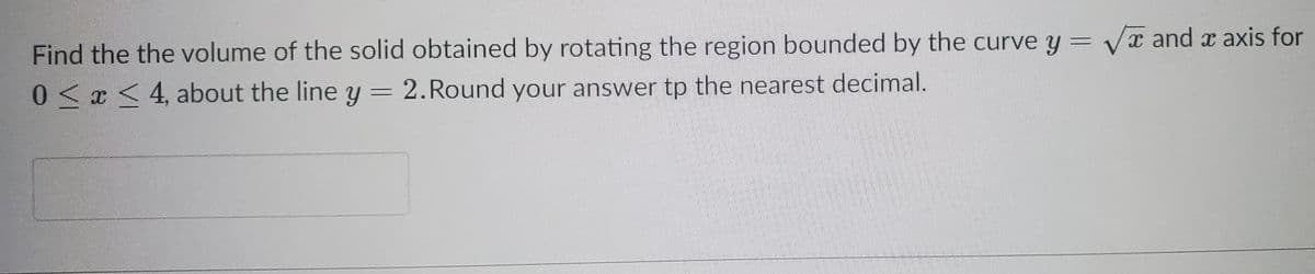 Find the the volume of the solid obtained by rotating the region bounded by the curve y = Vx and x axis for
0<x < 4, about the line y = 2.Round your answer tp the nearest decimal.
