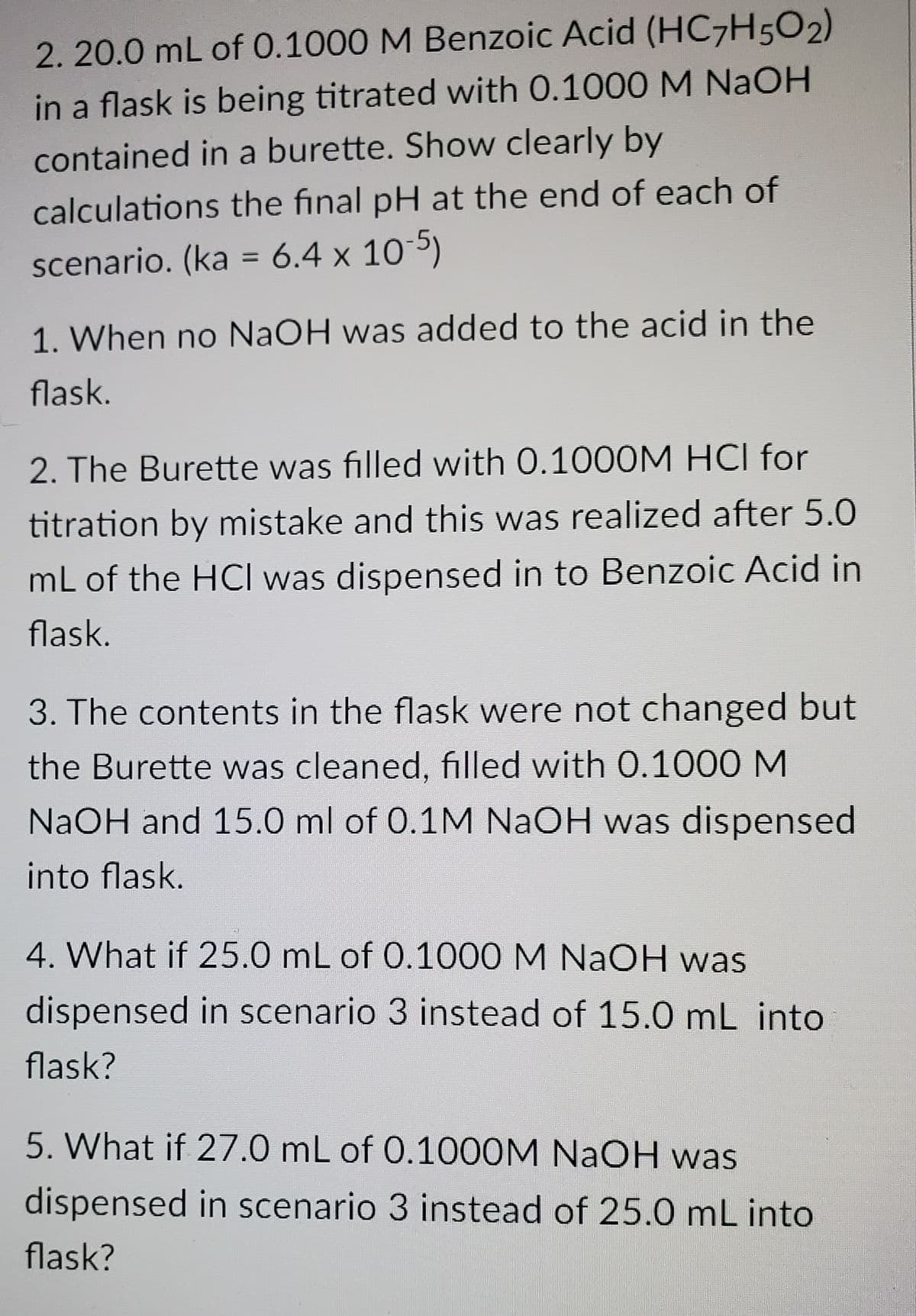 2. 20.0 mL of 0.1000 M Benzoic Acid (HC7H5O2)
in a flask is being titrated with 0.1000 M NaOH
contained in a burette. Show clearly by
calculations the final pH at the end of each of
scenario. (ka = 6.4 x 10 5)
1. When no NaOH was added to the acid in the
flask.
2. The Burette was filled with 0.1000M HCI for
titration by mistake and this was realized after 5.0
mL of the HCI was dispensed in to Benzoic Acid in
flask.
3. The contents in the flask were not changed but
the Burette was cleaned, filled with 0.1000 M
NaOH and 15.0 ml of 0.1M NaOH was dispensed
into flask.
4. What if 25.0 mL of 0.1000 M NAOH was
dispensed in scenario 3 instead of 15.0 mL into
flask?
5. What if 27.0 mL of 0.1000M NaOH was
dispensed in scenario 3 instead of 25.0 mL into
flask?
