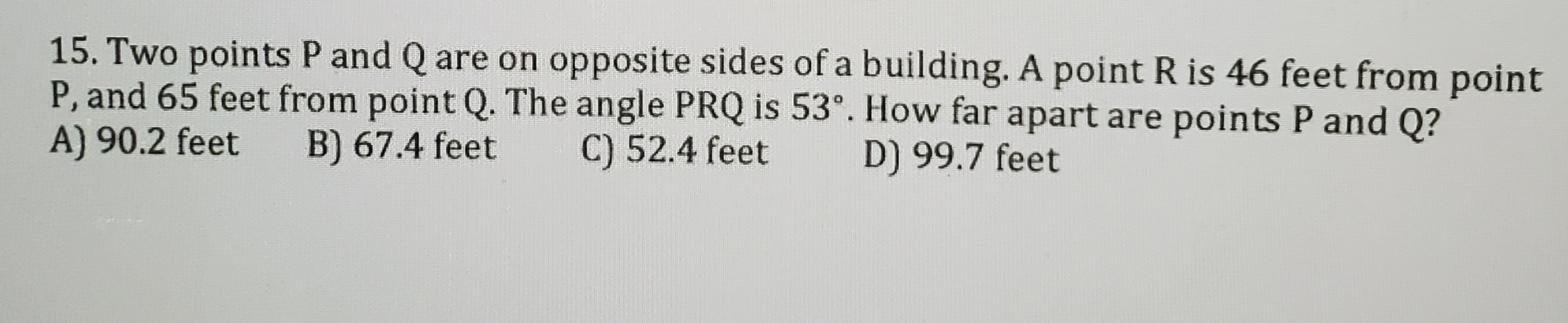 15. Two points P and Q are on opposite sides of a building. A point R is 46 feet from point
P, and 65 feet from point Q. The angle PRQ is 53°. How far apart are points P and Q?
A) 90.2 feet
B) 67.4 feet
C) 52.4 feet
D) 99.7 feet
