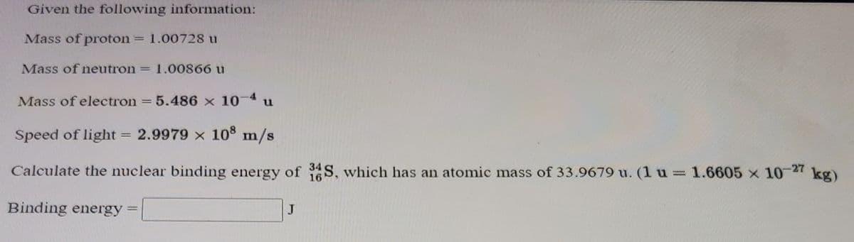 Given the following information:
Mass of proton
1.00728 u
Mass of neutron
1.00866 u
Mass of electron = 5.486 x 10-4 u
%3D
Speed of light = 2.9979 x 108 m/s
Calculate the nuclear binding energy of S, which has an atomic mass of 33.9679 u. (1 u 1.6605 x 10-27 kg)
Binding energy
