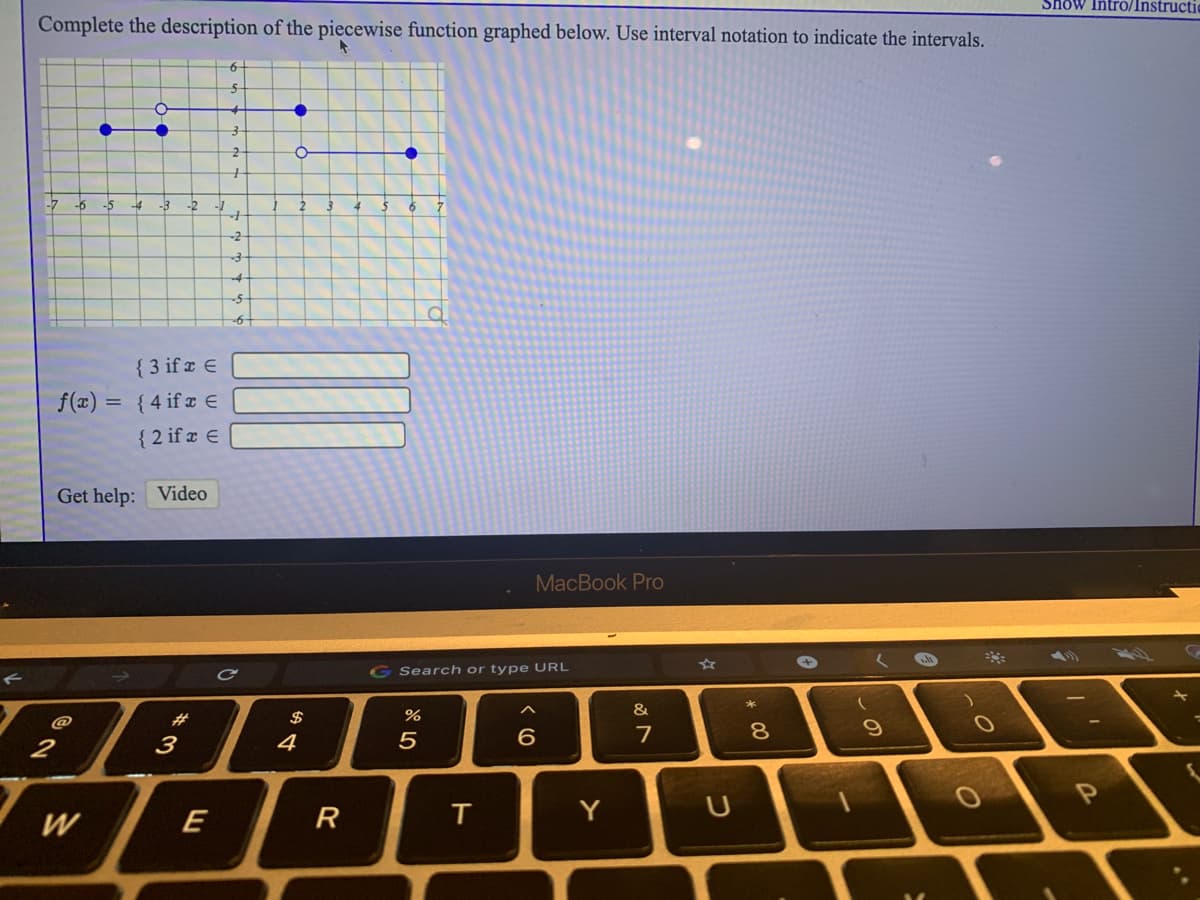 Show Intro/Instructio
Complete the description of the piecewise function graphed below. Use interval notation to indicate the intervals.
6-
-7
-5
-4
-3
-2
4
-2
{ 3 if x E
f(x) = { 4 if ¤ €E
{ 2 if x E
Get help: Video
MacBook Pro
51
G Search or type URL
&
@
#3
$
%
7
8.
2
3
4
W
E
R
Y
ト
