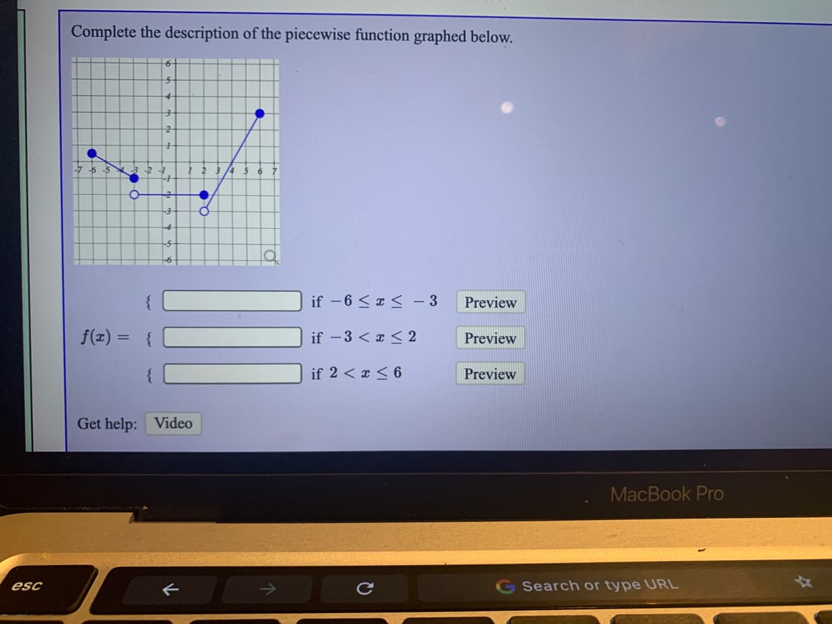 Complete the description of the piecewise function graphed below.
-7 -6 -5
if -6 <x <- 3
Preview
f(x) = {
if -3 < x < 2
Preview
%3D
if 2 < x < 6
Preview
Get help: Video
MacBook Pro
esc
G Search or type URL
