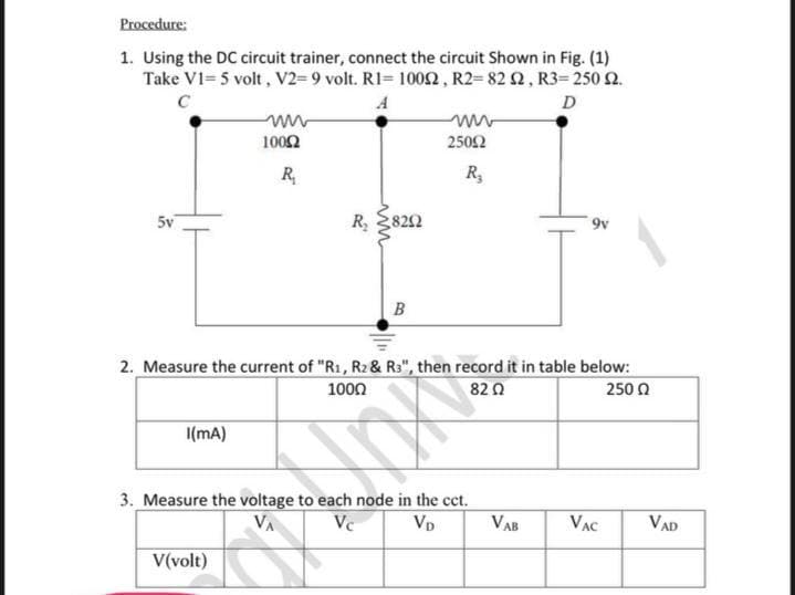 Procedure:
1. Using the DC circuit trainer, connect the circuit Shown in Fig. (1)
Take V1= 5 volt, V2=9 volt. RI= 10o2, R2= 82 2, R3= 250 2.
C
D
1002
2502
R,
R,
5v
R
822
B
2. Measure the current of "R1, R2 & R3", then record it in table below:
250 0
1000
82Ω
I(mA)
3. Measure the voltage to each node in the cct.
Vc
Vp
VAB
VAC
VAD
V(volt)
