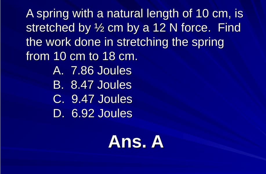 A spring with a natural length of 10 cm,
stretched by ½ cm by a 12 N force. Find
the work done in stretching the spring
is
from 10 cm to 18 cm.
A. 7.86 Joules
B. 8.47 Joules
C. 9.47 Joules
D. 6.92 Joules
Ans. A
