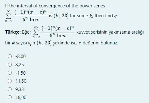 If the interval of convergence of the power series
(-1)"(x – c)"
is (k, 23] for some k, then find c.
5" In n
n=2
* (-1)"(x – c)"
Türkçe: Eğer E
kuvvet serisinin yakınsama aralığı
5" In n
n-2
bir k sayısı için (k, 23] şeklinde ise, c değerini bulunuz.
-8,00
O 8,25
O -1,50
11,50
O 9,33
O 18,00
