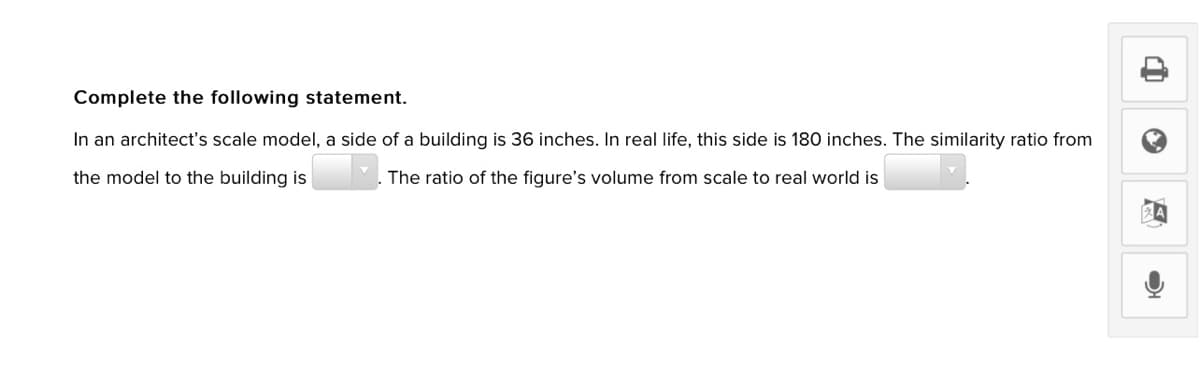 Complete the following statement.
In an architect's scale model, a side of a building is 36 inches. In real life, this side is 180 inches. The similarity ratio from
the model to the building is
The ratio of the figure's volume from scale to real world is
