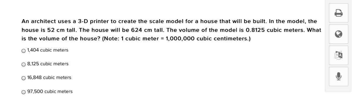 An architect uses a 3-D printer to create the scale model for a house that will be built. In the model, the
house is 52 cm tall. The house will be 624 cm tall. The volume of the model is 0.8125 cubic meters. What
is the volume of the house? (Note: 1 cubic meter = 1,000,000 cubic centimeters.)
O 1,404 cubic meters
O 8,125 cubic meters
O 16,848 cubic meters
O 97,500 cubic meters
