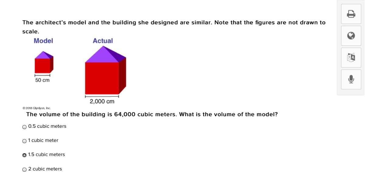 The architect's model and the building she designed are similar. Note that the figures are not drawn to
scale.
Model
Actual
50 cm
2,000 cm
0 2018 Glynlyon, Ic
The volume of the building is 64,000 cubic meters. What is the volume of the model?
O 0.5 cubic meters
O 1 cubic meter
O 1.5 cubic meters
O 2 cubic meters
