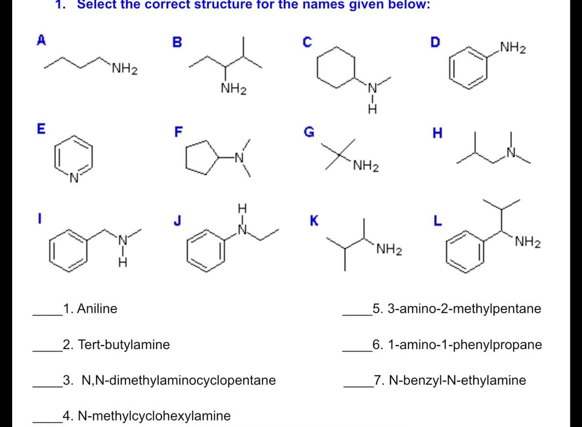 1. Select the correct structure for the names given below:
A
B
NH2
NH2
NH2
N.
H.
E
F
G
-N-
NH2
J
K
L
NH2
NH2
1. Aniline
5. 3-amino-2-methylpentane
2. Tert-butylamine
6. 1-amino-1-phenylpropane
3. N,N-dimethylaminocyclopentane
_7. N-benzyl-N-ethylamine
4. N-methylcyclohexylamine

