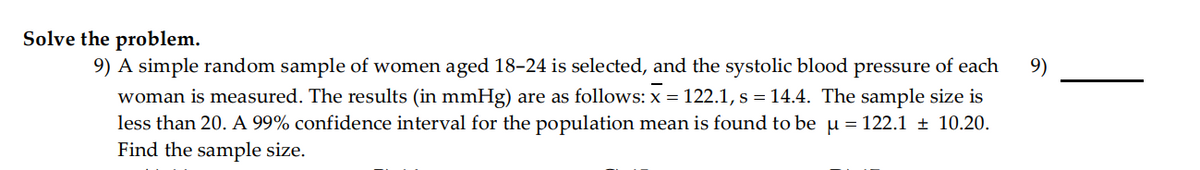 Solve the problem.
9) A simple random sample of women aged 18-24 is selected, and the systolic blood pressure of each
9)
woman is measured. The results (in mmHg) are as follows: x = 122.1, s = 14.4. The sample size is
less than 20. A 99% confidence interval for the population mean is found to be u = 122.1 ± 10.20.
Find the sample size.
