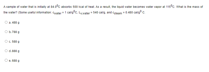 A sample of water that is initially at 84.0°C absorbs 500 kcal of heat. As a result, the liquid water becomes water vapor at 115°C. What is the mass of
the water? (Some useful information: Cwater = 1 cal/g °C, Lv,water = 540 cal/g, and steam = 0.480 cal/g⁰ C.
a. 488 g
O b.788 g
O c. 588 g
O d. 888 g
e. 688 g