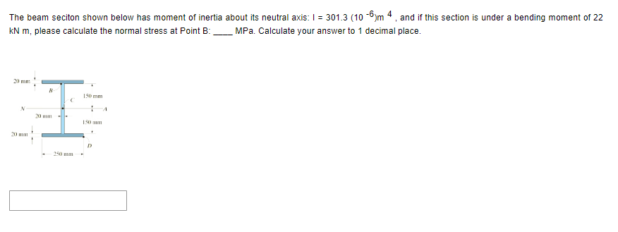 The beam seciton shown below has moment of inertia about its neutral axis: I = 301.3 (10-6)m 4, and if this section is under a bending moment of 22
kN m, please calculate the normal stress at Point B: MPa. Calculate your answer to 1 decimal place.
N
20 mm
B-
20 mm
C
250 mm
150 mm
F
A
D