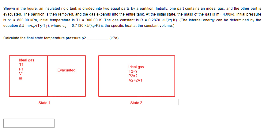 Shown in the figure, an insulated rigid tank is divided into two equal parts by a partition. Initially, one part contains an indeal gas, and the other part is
evacuated. The partition is then removed, and the gas expands into the entire tank. At the initial state, the mass of the gas is m= 4.00kg, initial pressure
is p1 = 600.00 kPa, initial temperature is T1 = 300.00 K. The gas constant is R = 0.2870 kJ/(kg-K). (The internal energy can be determined by the
equation AU=m-cy (T₂-T1), where cy= 0.7180 kJ/(kg-K) is the specific heat at the constant volume.)
Calculate the final state temperature pressure p2.,
Ideal gas
T1
P1
V1
m
State 1
Evacuated
(kPa)
Ideal gas
T2=?
P2=?
V2=2V1
State 2