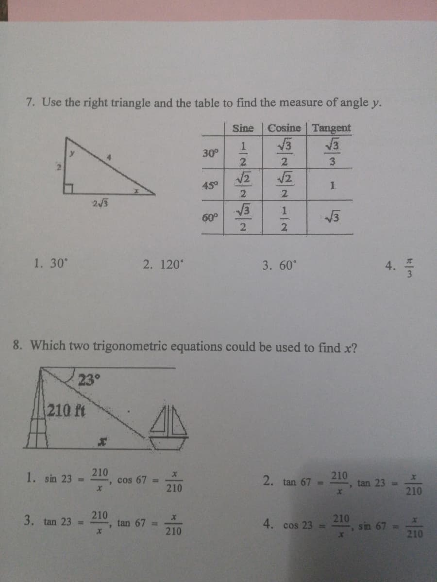 7. Use the right triangle and the table to find the measure of angle y.
Sine
Cosine Tangent
30°
2.
2.
3.
4నో
1.
243
60°
13
2
1. 30°
2. 120°
3. 60°
8. Which two trigonometric equations could be used to find x?
23°
210 ft
210
1. sin 23 =
cos 67 =
210
210
tan 23
2. tan 67 =
210
210
3. tan 23 D
tan 67 =
210
210
sin 67 =
4. cos 23 =
210
4.
