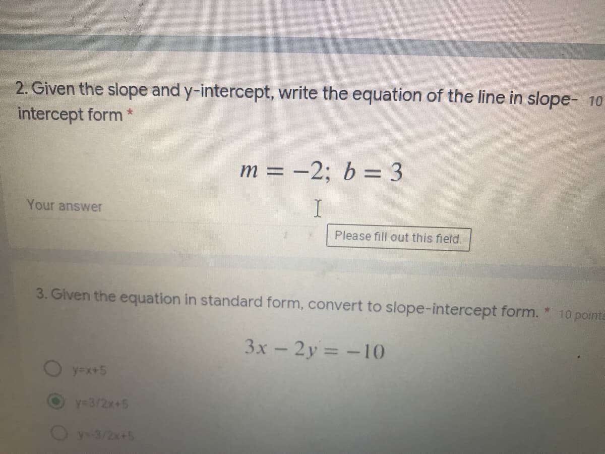 2. Given the slope and y-intercept, write the equation of the line in slope- 10
intercept form *
m = -2; b = 3
Your answer
Please fill out this field,
3. Given the equation in standard form, convert to slope-intercept form.
10 points
3x - 2y = -10
y=x+5
y-3/2x+5
Oy-3/2x+5

