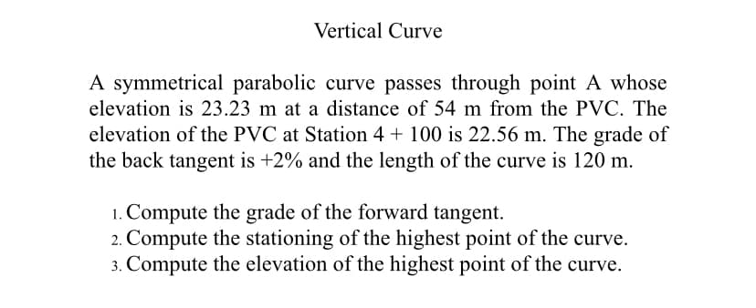 Vertical Curve
A symmetrical parabolic curve passes through point A whose
elevation is 23.23 m at a distance of 54 m from the PVC. The
elevation of the PVC at Station 4 + 100 is 22.56 m. The grade of
the back tangent is +2% and the length of the curve is 120 m.
1. Compute the grade of the forward tangent.
2. Compute the stationing of the highest point of the curve.
3. Compute the elevation of the highest point of the curve.
