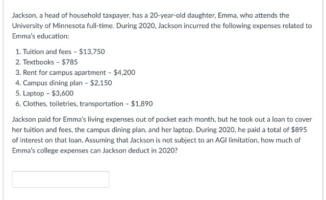 Jackson, a head of household taxpayer, has a 20-year-old daughter, Emma, who attends the
University of Minnesota full-time. During 2020, Jackson incurred the following expenses related to
Emma's education:
1. Tuition and fees - $13,750
2. Textbooks - $785
3. Rent for campus apartment - $4,200
4. Campus dining plan - $2,150
5. Laptop - $3,600
6. Clothes, toiletries, transportation - $1,890
Jackson paid for Emma's living expenses out of pocket each month, but he took out a loan to cover
her tuition and fees, the campus dining plan, and her laptop. During 2020, he paid a total of $895
of interest on that loan. Assuming that Jackson is not subject to an AGI limitation, how much of
Emma's college expenses can Jackson deduct in 2020?
