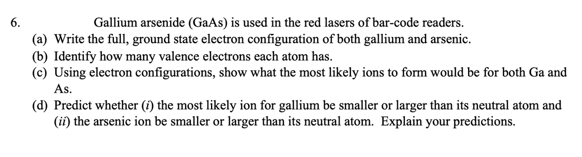 6.
Gallium arsenide (GaAs) is used in the red lasers of bar-code readers.
(a) Write the full, ground state electron configuration of both gallium and arsenic.
(b) Identify how many valence electrons each atom has.
(c) Using electron configurations, show what the most likely ions to form would be for both Ga and
As.
(d) Predict whether (i) the most likely ion for gallium be smaller or larger than its neutral atom and
(ii) the arsenic ion be smaller or larger than its neutral atom. Explain your predictions.
