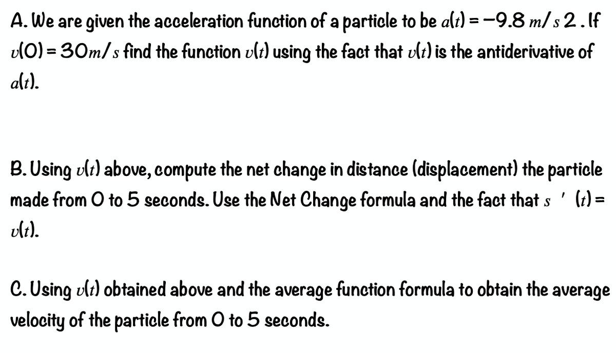 A. We are given the acceleration function of a particle to be alt) = -9.8 m/ s2.If
vl0) = 30m/s find the function vlt) using the fact that ult) is the antiderivative of
S
%3D
alt).
B. Using ult) above, compute the net change in distance (displacement) the particle
made from O to 5 seconds. Use the Net Change formula and the fact that s ' (t) =
vlt).
C. Using ult) obtained above and the average function formula to obtain the average
velocity of the particle from O to 5 seconds.
