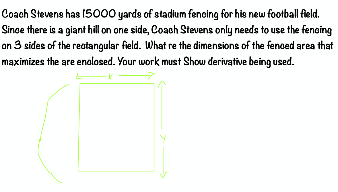 Coach Stevens has (5000 yards of stadium fencing for his new football field.
Since there is a giant hill on one side, Coach Stevens only needs to use the fencing
on 3 sides of the rectangular field. What re the dimensions of the fenced area that
maximizes the are enclosed. Your work must Show derivative being used.
