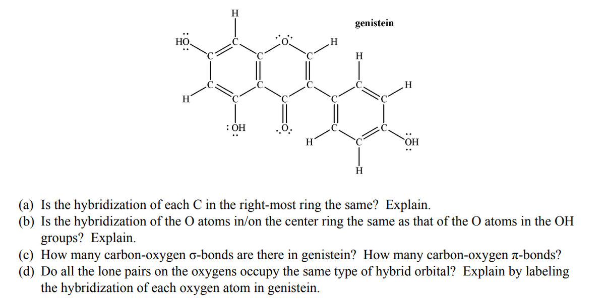 H
genistein
HO,
H
H
: ОН
HO,
H
(a) Is the hybridization of each C in the right-most ring the same? Explain.
(b) Is the hybridization of the O atoms in/on the center ring the same as that of the O atoms in the OH
groups? Explain.
(c) How many carbon-oxygen o-bonds are there in genistein? How many carbon-oxygen n-bonds?
(d) Do all the lone pairs on the oxygens occupy the same type of hybrid orbital? Explain by labeling
the hybridization of each oxygen atom in genistein.
