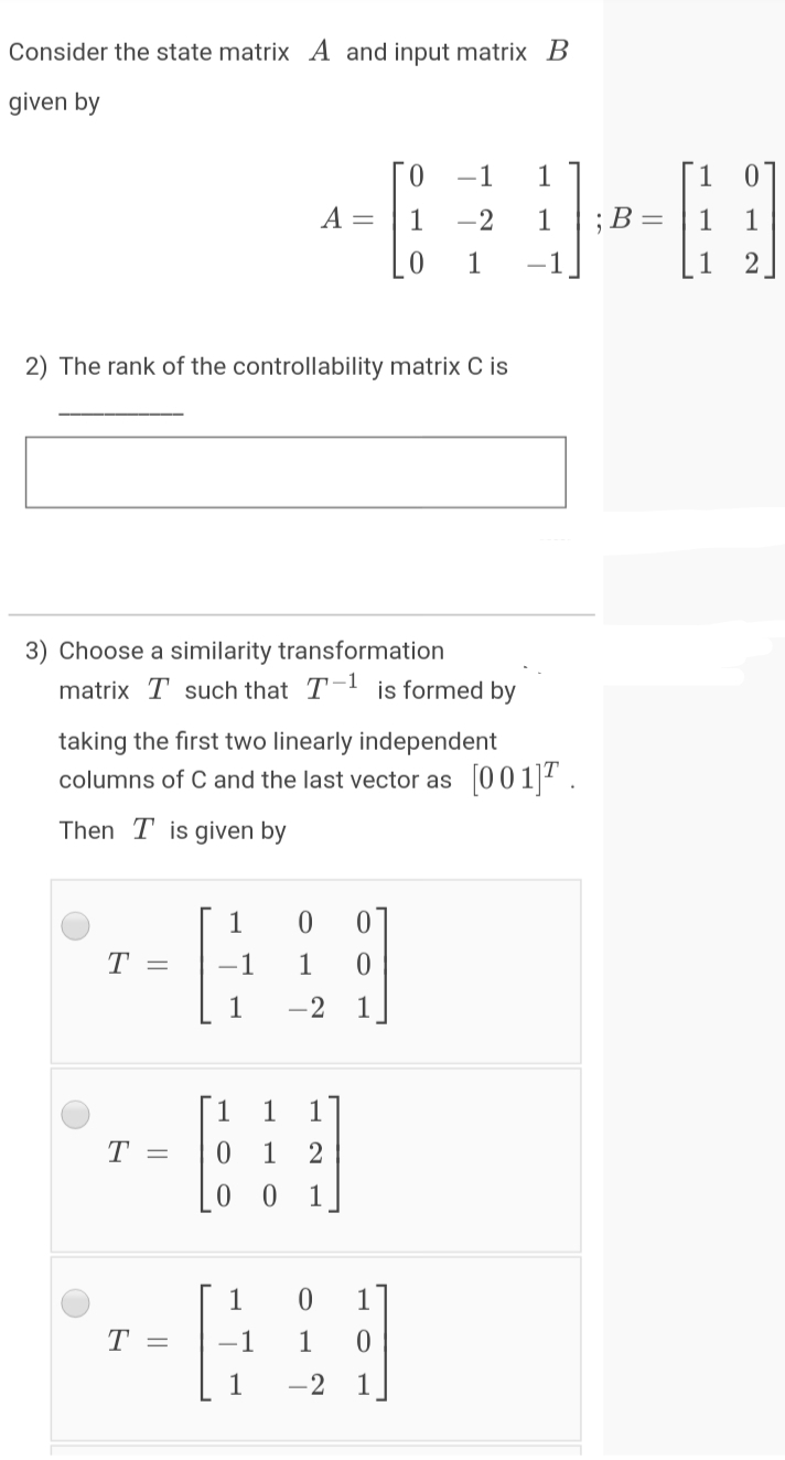Consider the state matrix A and input matrix B
given by
-1
1
1
A =
1
-2
1
В -
1
1
-1
1
2
2) The rank of the controllability matrix C is
3) Choose a similarity transformation
matrix T such that T-1 is formed by
taking the first two linearly independent
columns of C and the last vector as 0011.
Then T is given by
1
T =
-1
1
1
-2
1
[1
1
17
T =
1
2
1
1
1
T =
-1
1
1
-2
1
