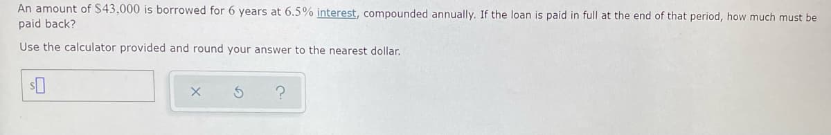 An amount of $43,000 is borrowed for 6 years at 6.5% interest, compounded annually. If the loan is paid in full at the end of that period, how much must be
paid back?
Use the calculator provided and round your answer to the nearest dollar.
