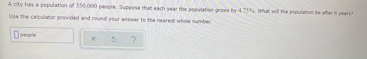 A city has a population of 350,000 people. Suppose that each year the population grows by 4.75%. What will the population be after 6 years?
Use the calculator provided and round your answer to the nearest whole number.
people
