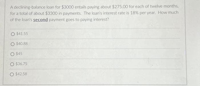 A declining-balance loan for $3000 entails paying about $275.00 for each of twelve months,
for a total of about $3300 in payments. The loan's interest rate is 18% per year. How much
of the loan's second payment goes to paying interest?
$41.55
O $40.88
O $45
O $36.75
O $42.58