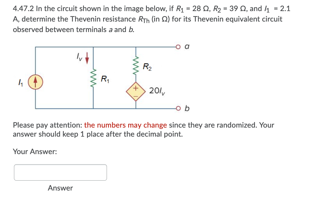 4.47.2 In the circuit shown in the image below, if R1 = 28 Q, R2 = 39 Q, and 1
A, determine the Thevenin resistance RTh (in Q) for its Thevenin equivalent circuit
= 2.1
observed between terminals a and b.
R2
R1
+,
201y
b
Please pay attention: the numbers may change since they are randomized. Your
answer should keep 1 pla
after the decimal poir
Your Answer:
Answer
