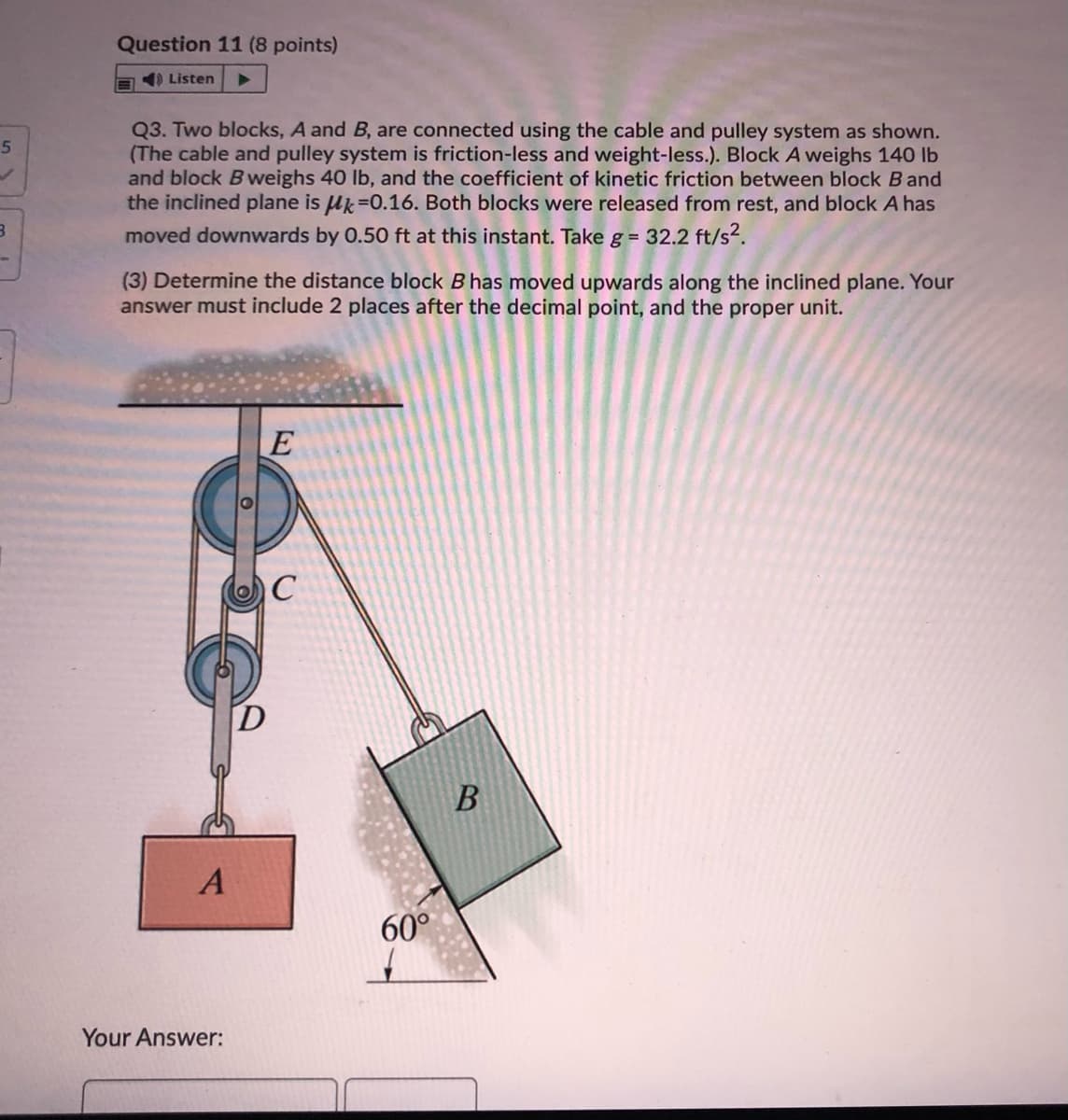 Question 11 (8 points)
E ) Listen
Q3. Two blocks, A and B, are connected using the cable and pulley system as shown.
(The cable and pulley system is friction-less and weight-less.). Block A weighs 140 lb
and block Bweighs 40 lb, and the coefficient of kinetic friction between block B and
the inclined plane is uk=0.16. Both blocks were released from rest, and block A has
moved downwards by 0.50 ft at this instant. Take g = 32.2 ft/s?.
(3) Determine the distance block B has moved upwards along the inclined plane. Your
answer must include 2 places after the decimal point, and the proper unit.
C
B
60°
Your Answer:
