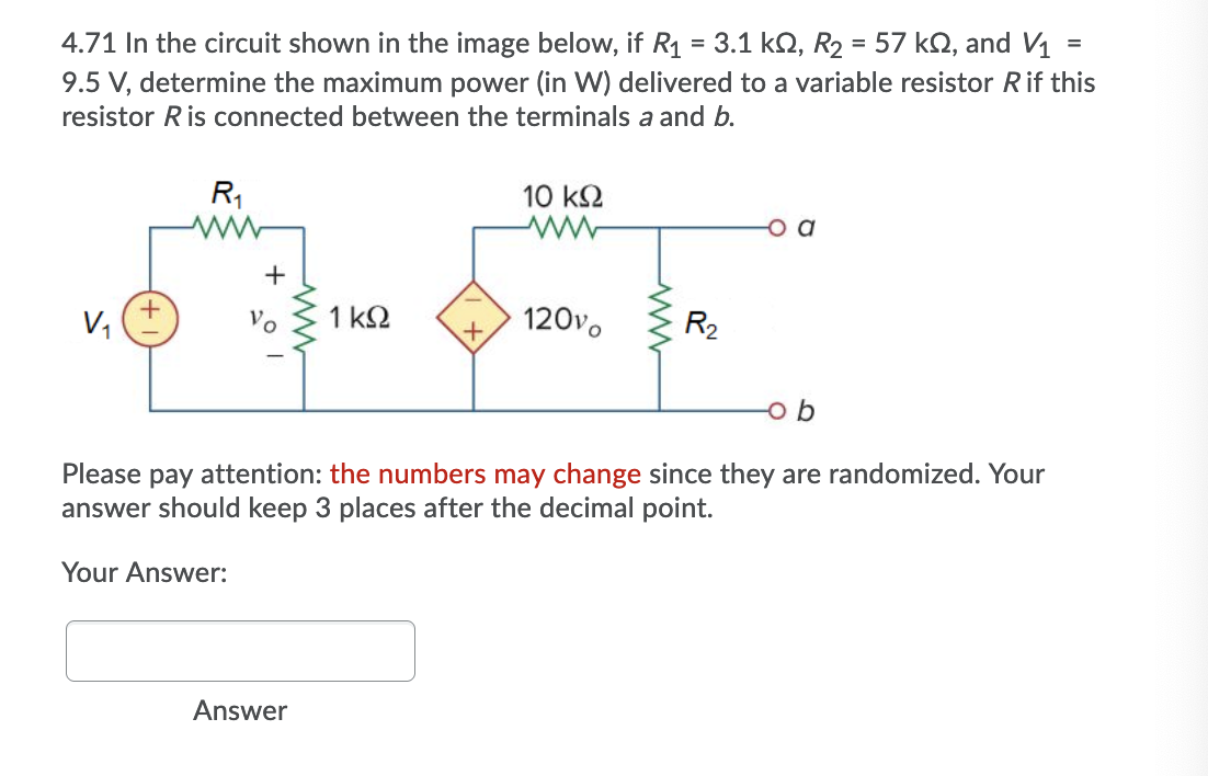 4.71 In the circuit shown in the image below, if R1 = 3.1 k2, R2 = 57 kQ, and V1
9.5 V, determine the maximum power (in W) delivered to a variable resistor Rif this
%3D
resistor Ris connected between the terminals a and b.
R1
10 k2
+
V1
Vo
1 k2
120vo
R2
Please pay attention: the numbers may change since they are randomized. Your
answer should keep 3 places afte
lecimal point.
Your Answer:
Answer
