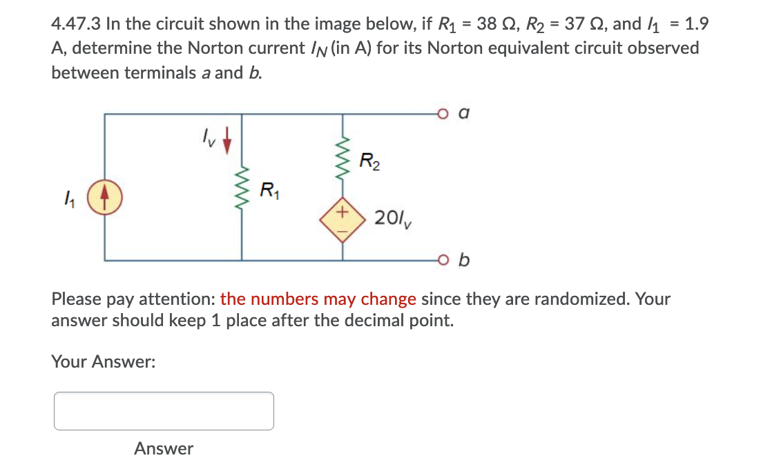 4.47.3 In the circuit shown in the image below, if R1 = 38 Q, R2 = 37 Q, and 1
A, determine the Norton current IN (in A) for its Norton equivalent circuit observed
= 1.9
between terminals a and b.
R2
R1
201v
o b
Please pay attention: the numbers may change since they are randomized. Your
answer should keep 1 place after the decimal point.
Your Answer:
Answer

