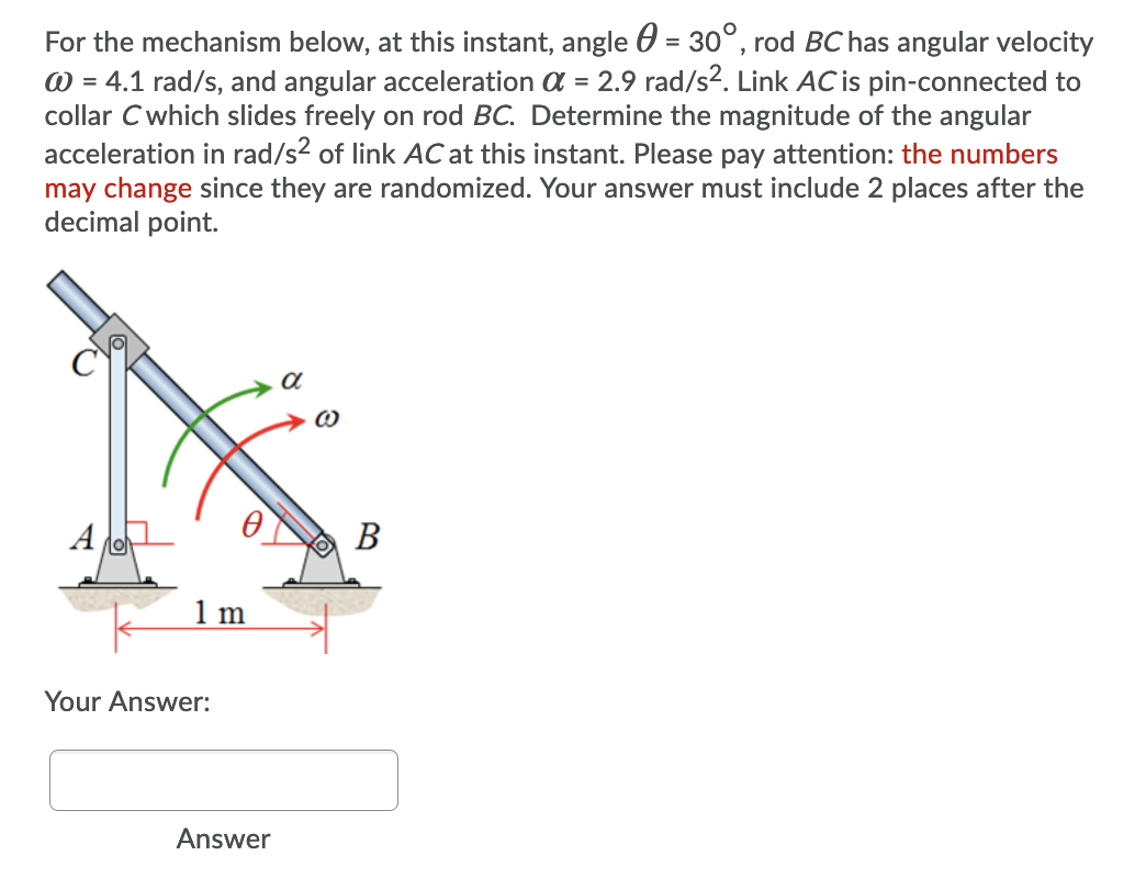 For the mechanism below, at this instant, angle 0 = 30°, rod BC has angular velocity
W = 4.1 rad/s, and angular acceleration a = 2.9 rad/s2. Link AC is pin-connected to
collar Cwhich slides freely on rod BC. Determine the magnitude of the angular
acceleration in rad/s2 of link AC at this instant. Please pay attention: the numbers
may change since they are randomized. Your answer must include 2 places after the
decimal point.
A
В
1 m
Your Answer:
Answer
