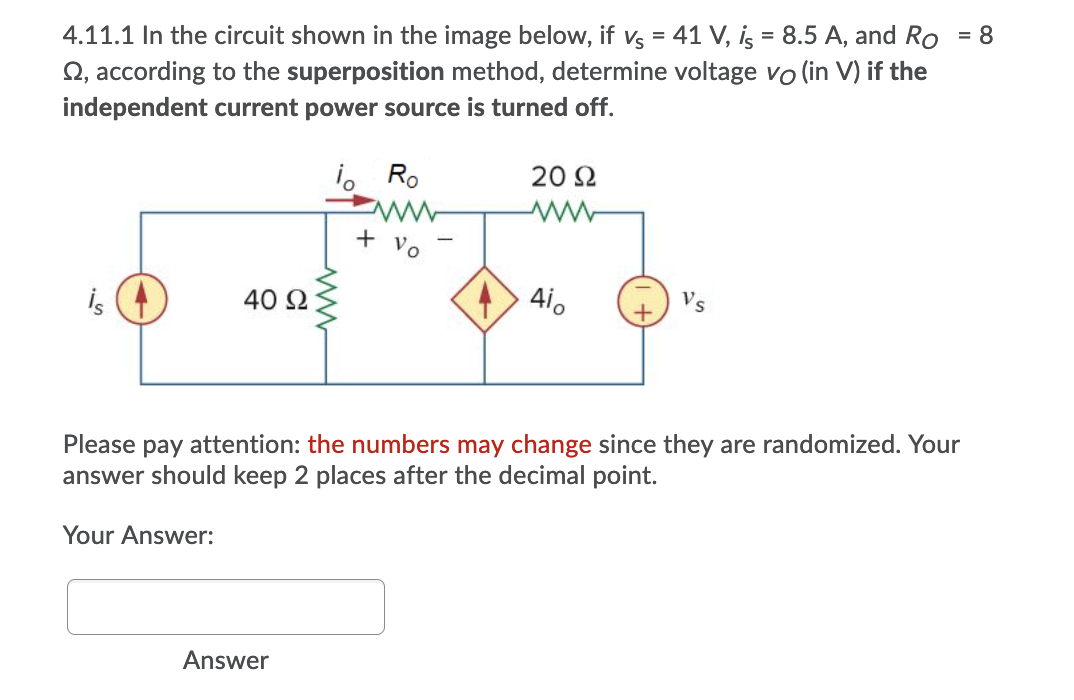 4.11.1 In the circuit shown in the image below, if vs = 41 V, is = 8.5 A, and Ro
Q, according to the superposition method, determine voltage vo (in V) if the
= 8
independent current power source is turned off.
i. Ro
20 Ω
+
Vo
is
40 Ω
4i.
Vs
Please pay attention: the numbers may change since they are randomized. Your
answer should keep 2 places after the decimal point.
Your Answer:
Answer
