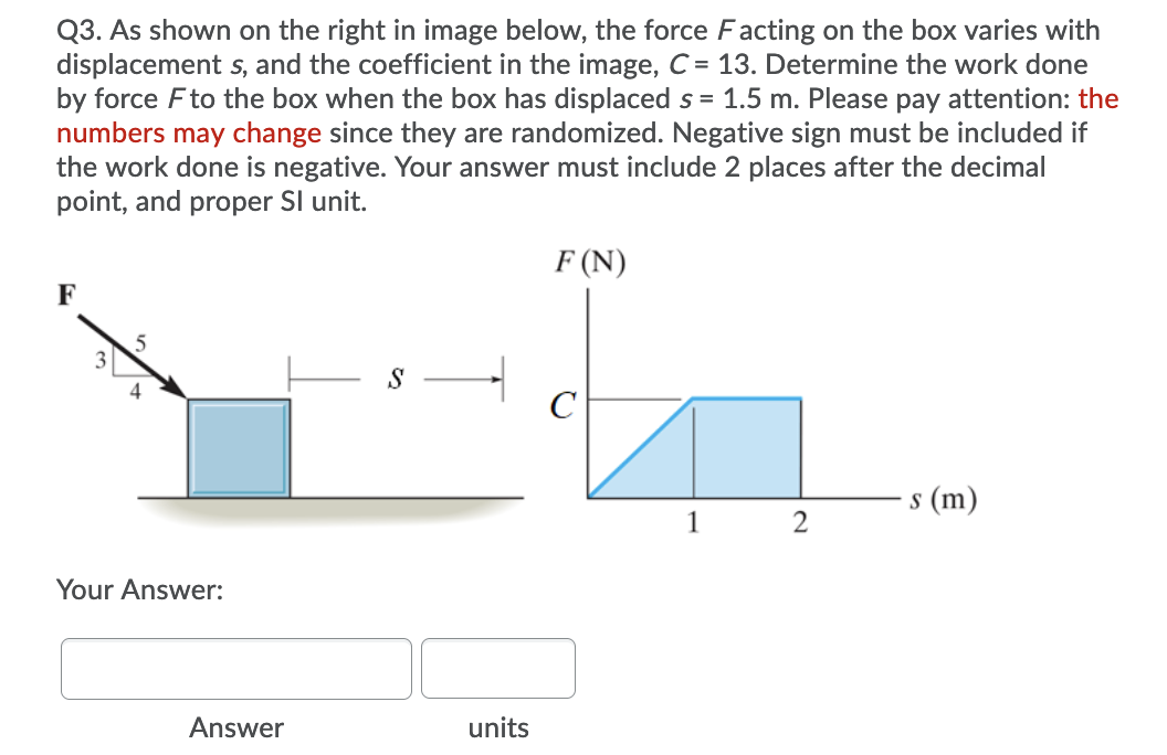 Q3. As shown on the right in image below, the force Facting on the box varies with
displacement s, and the coefficient in the image, C = 13. Determine the work done
by force Fto the box when the box has displaced s = 1.5 m. Please pay attention: the
numbers may change since they are randomized. Negative sign must be included if
the work done is negative. Your answer must include 2 places after the decimal
point, and proper Sl unit.
F (N)
F
5
3
S
4
C
s (m)
Your Answer:
Answer
units
2.
