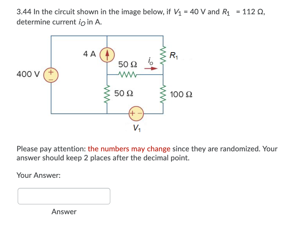 3.44 In the circuit shown in the image below, if V1 = 40 V and R1
determine current io in A.
112 Q,
4 A
R1
50 2
400 V
50 2
100 2
+)
V,
Please pay attention: the numbers may change since they are randomized. Your
answer should keep 2 places after the decimal point.
Your Answer:
Answer
