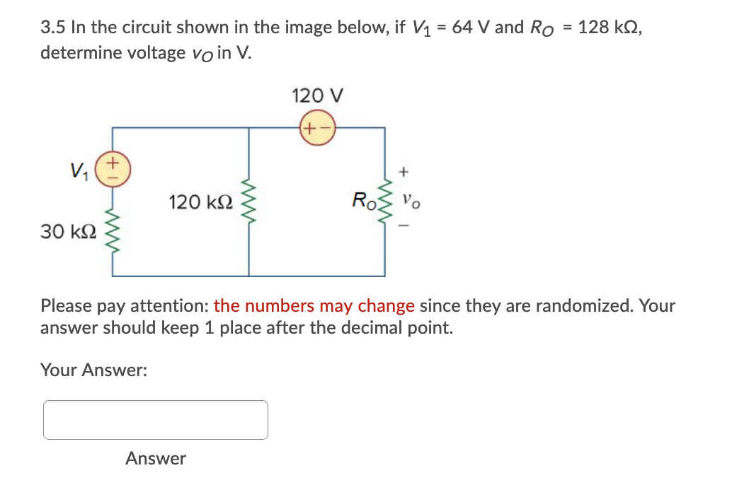 3.5 In the circuit shown in the image below, if V1 = 64 V and Ro = 128 kQ,
determine voltage vo in V.
120 V
+-+
V,
120 k2
Ro
30 k2
Please pay attention: the numbers may change since they are randomized. Your
answer should keep 1 place af
the decimal point.
Your Answer:
Answer
