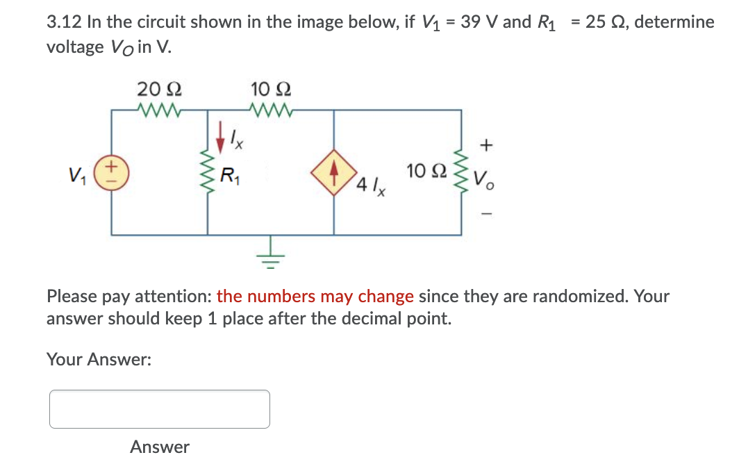 3.12 In the circuit shown in the image below, if V1 = 39 V and R1
= 25 Q, determine
voltage Vo in V.
20 Ω
10 Ω
V,
R1
41x
10 2
Please pay attention: the numbers may change since they are randomized. Your
answer should keep 1 place after the decimal point.
Your Answer:
Answer
