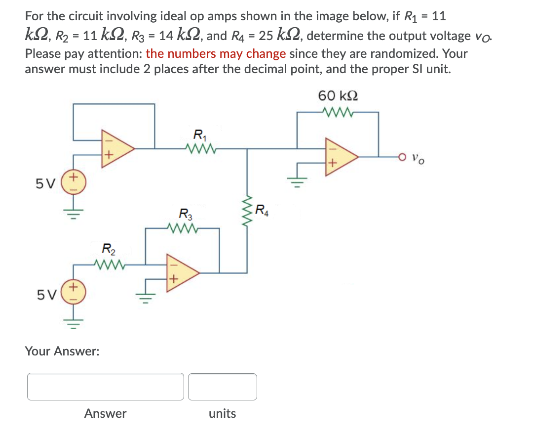 For the circuit involving ideal op amps shown in the image below, if R1
= 11
k2, R2 = 11 k2, R3 = 14 k2, and R4 = 25 kS2, determine the output voltage vo.
Please pay attention: the numbers may change since they are randomized. Your
answer must include 2 places after the decimal point, and the proper Sl unit.
60 k2
R,
Vo
5V
R3
R4
R2
5V
Your Answer:
Answer
units
