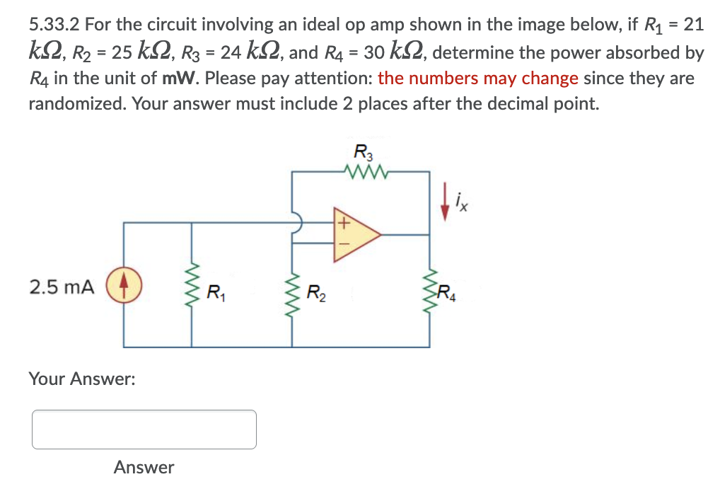 5.33.2 For the circuit involving an ideal op amp shown in the image below, if R1 = 21
k2, R2 = 25 k2, R3 = 24 kS2, and R4 = 30 kS2, determine the power absorbed by
R4 in the unit of mW. Please pay attention: the numbers may change since they are
randomized. Your answer must include 2 places after the decimal point.
R3
2.5 mA
R,
R2
R4
Your Answer:
Answer
