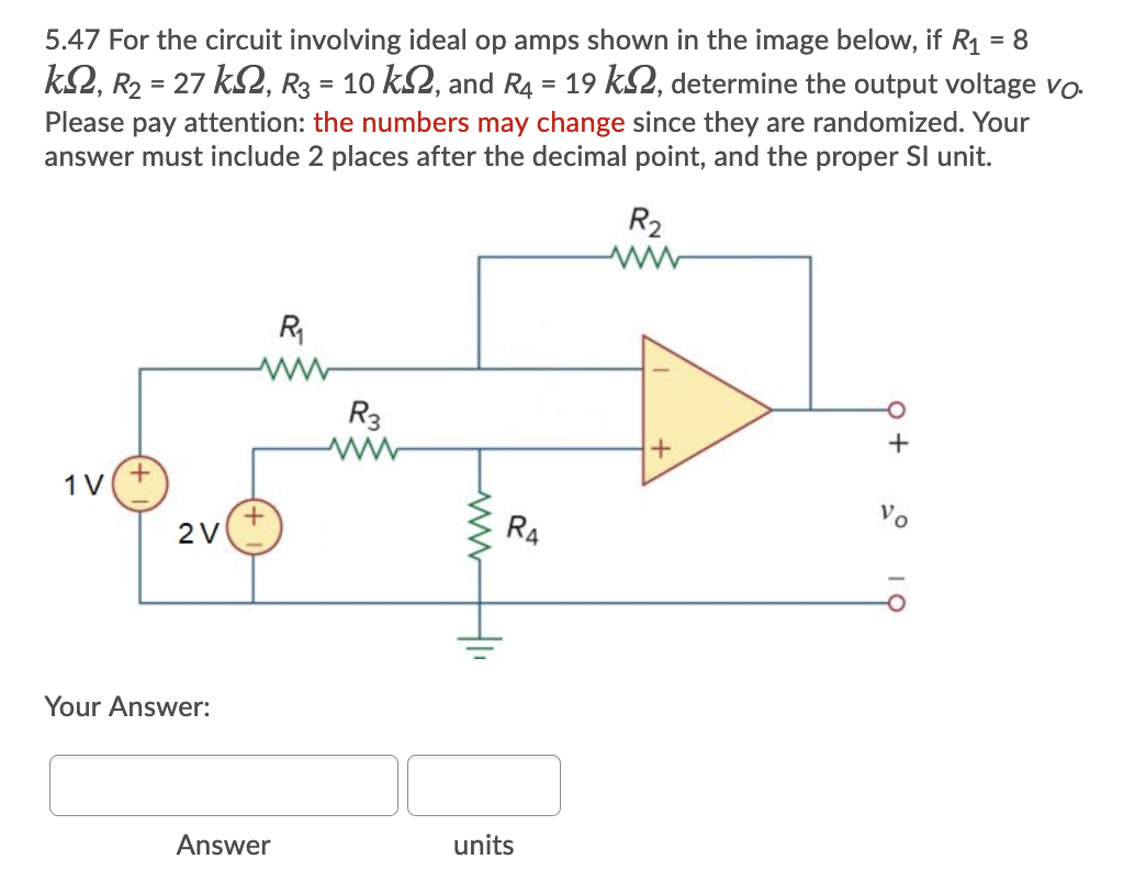5.47 For the circuit involving ideal op amps shown in the image below, if R1 = 8
k2, R2 = 27 k2, R3 = 10 k2, and R4 = 19 kS2, determine the output voltage vo
%3D
Please pay attention: the numbers may change since they are randomized. Your
answer must include 2 places after the decimal point, and the proper SI unit.
R2
R
R3
1V
2V
R4
Your Answer:
Answer
units
o+
+
