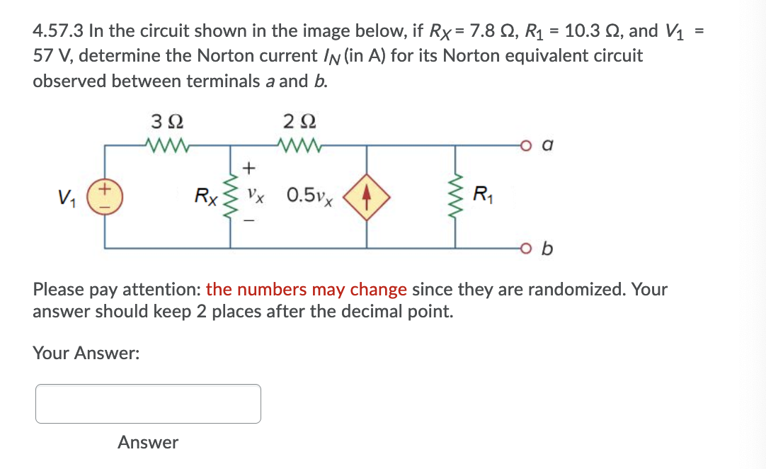 4.57.3 In the circuit shown in the image below, if Rx= 7.8 Q, R1 = 10.3 2, and V1
57 V, determine the Norton current IN (in A) for its Norton equivalent circuit
%3D
%3D
observed between terminals a and b.
2Ω
V,
Rx
Vx 0.5vx <4
R1
o b
Please pay attention: the numbers may change since they are randomized. Your
answer should keep 2 places after the decimal point.
Your Answer:
Answer
