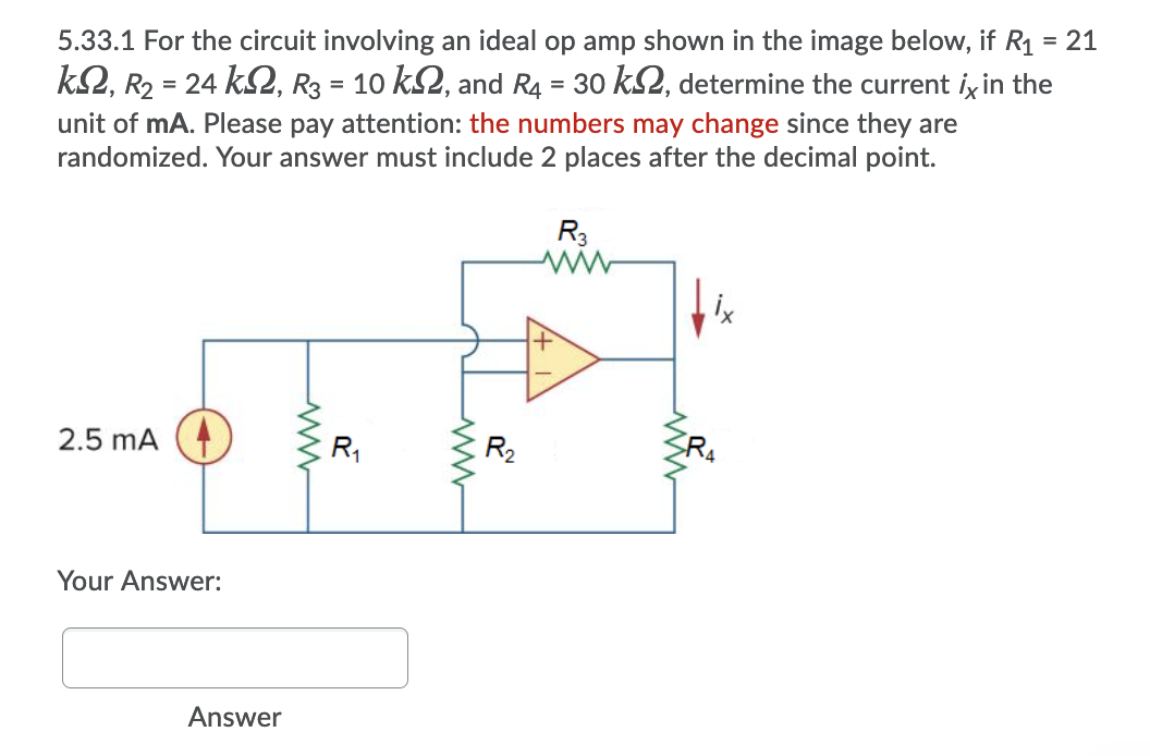 5.33.1 For the circuit involving an ideal op amp shown in the image below, if R1 = 21
k2, R2 = 24 kS2, R3 = 10 k2, and R4 = 30 k2, determine the current ix in the
%3D
unit of mA. Please pay attention: the numbers may change since they are
randomized. Your answer must include 2 places after the decimal point.
R3
2.5 mA
R,
R2
Your Answer:
Answer
