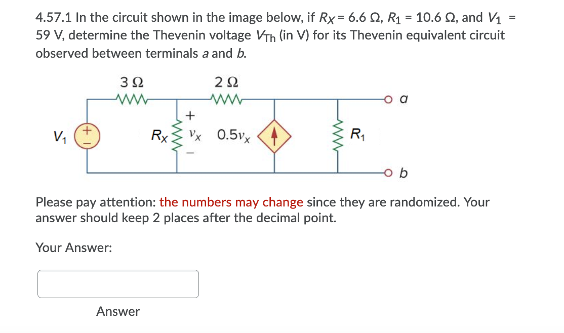 4.57.1 In the circuit shown in the image below, if Rx = 6.6 Q, R1 = 10.6 Q, and V1
59 V, determine the Thevenin voltage VTh (in V) for its Thevenin equivalent circuit
%3D
%3D
%3D
observed between terminals a and b.
32
2Ω
+
V,
Rx Vx
0.5vx
R1
Please pay attention: the numbers may change since they are randomized. Your
answer should keep 2 places after the decimal point.
Your Answer:
Answer

