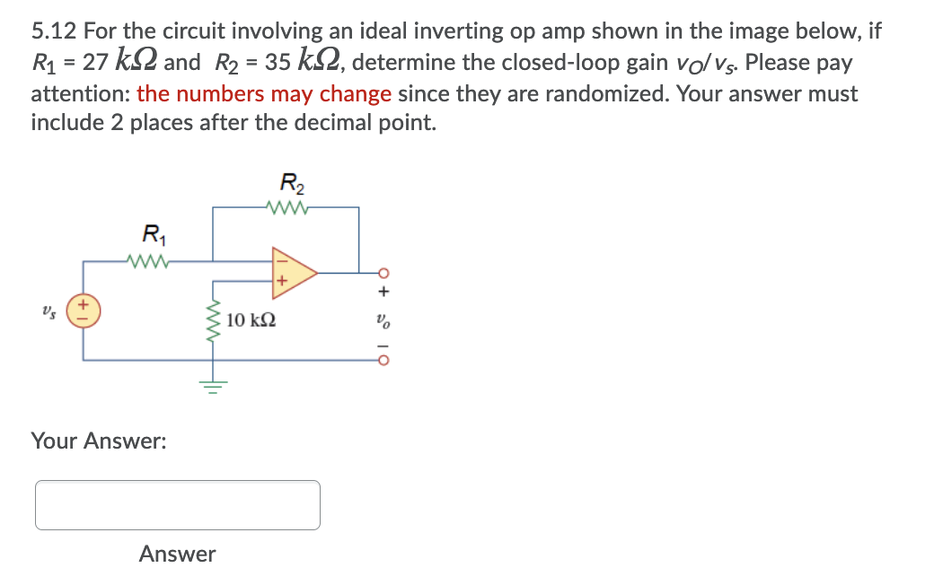 5.12 For the circuit involving an ideal inverting op amp shown in the image below, if
R = 27 k2 and R2 = 35 k2, determine the closed-loop gain volVs. Please pay
attention: the numbers may change since they are randomized. Your answer must
include 2 places after the decimal point.
R2
R,
+
10 kΩ
Your Answer:
Answer
LwwH
