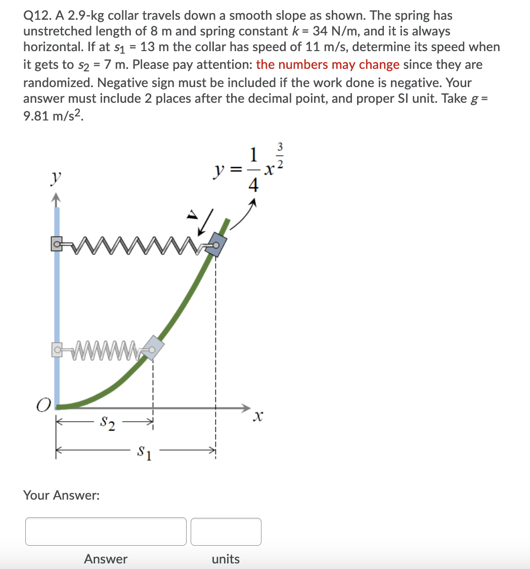 Q12. A 2.9-kg collar travels down a smooth slope as shown. The spring has
unstretched length of 8 m and spring constant k = 34 N/m, and it is always
horizontal. If at s1 = 13 m the collar has speed of 11 m/s, determine its speed when
it gets to s2 = 7 m. Please pay attention: the numbers may change since they are
randomized. Negative sign must be included if the work done is negative. Your
answer must include 2 places after the decimal point, and proper Sl unit. Take g =
9.81 m/s2.
1
y
X
y
ww
S2
S1
Your Answer:
Answer
units
