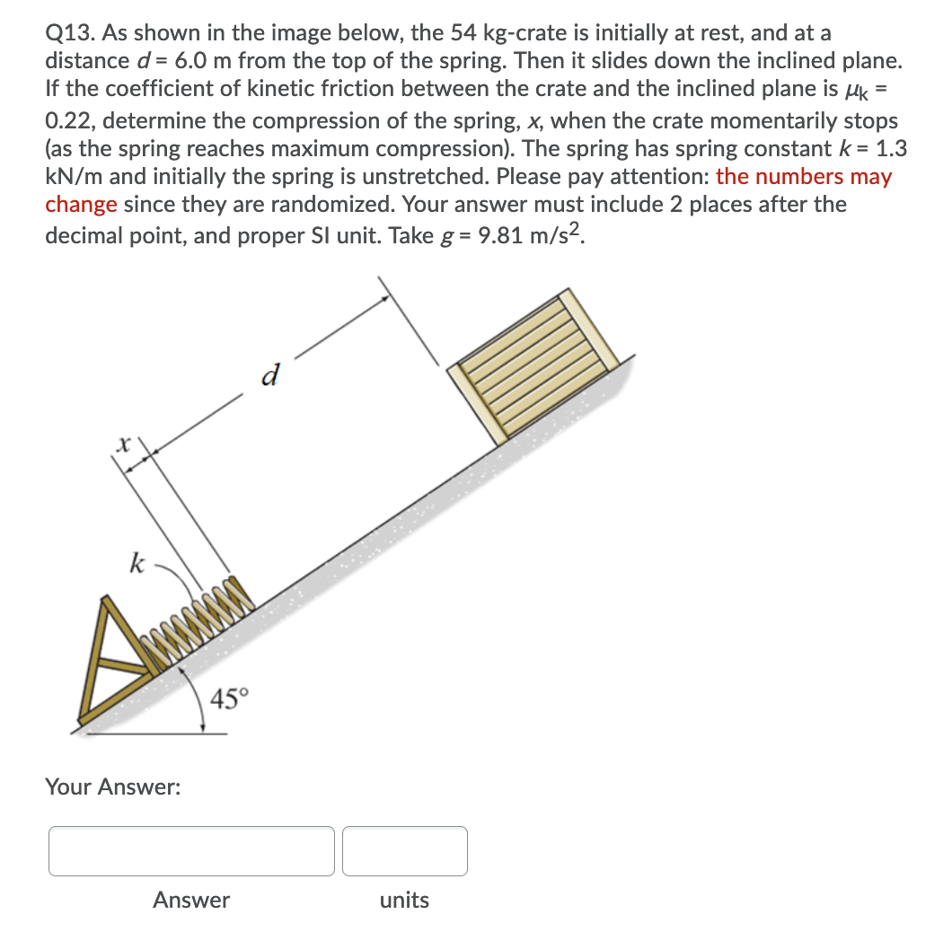 Q13. As shown in the image below, the 54 kg-crate is initially at rest, and at a
distance d= 6.0 m from the top of the spring. Then it slides down the inclined plane.
If the coefficient of kinetic friction between the crate and the inclined plane is uk =
0.22, determine the compression of the spring, x, when the crate momentarily stops
(as the spring reaches maximum compression). The spring has spring constant k = 1.3
kN/m and initially the spring is unstretched. Please pay attention: the numbers may
change since they are randomized. Your answer must include 2 places after the
decimal point, and proper SI unit. Take g = 9.81 m/s².
d
k
45°
Your Answer:
Answer
units
