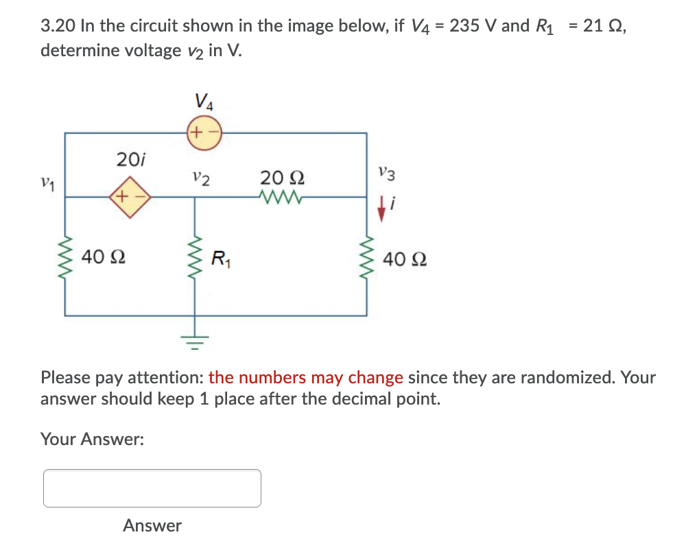 3.20 In the circuit shown in the image below, if V4 = 235 V and R1 = 21 Q,
determine voltage v2 in V.
%3D
V4
20i
V2
20 2
V3
V1
40 2
R1
40 2
Please pay attention: the numbers may change since they are randomized. Your
answer should keep 1 place after the decimal point.
Your Answer:
Answer
