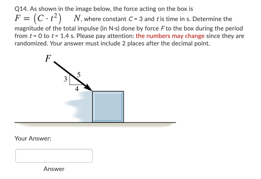 Q14. As shown in the image below, the force acting on the box is
F = (C · t²)
N, where constant C = 3 and tis time in s. Determine the
magnitude of the total impulse (in N-s) done by force Fto the box during the period
from t= 0 to t= 1.4 s. Please pay attention: the numbers may change since they are
randomized. Your answer must include 2 places after the decimal point.
F
4
Your Answer:
Answer
